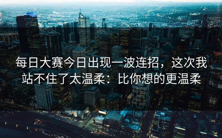 每日大赛今日出现一波连招，这次我站不住了太温柔：比你想的更温柔