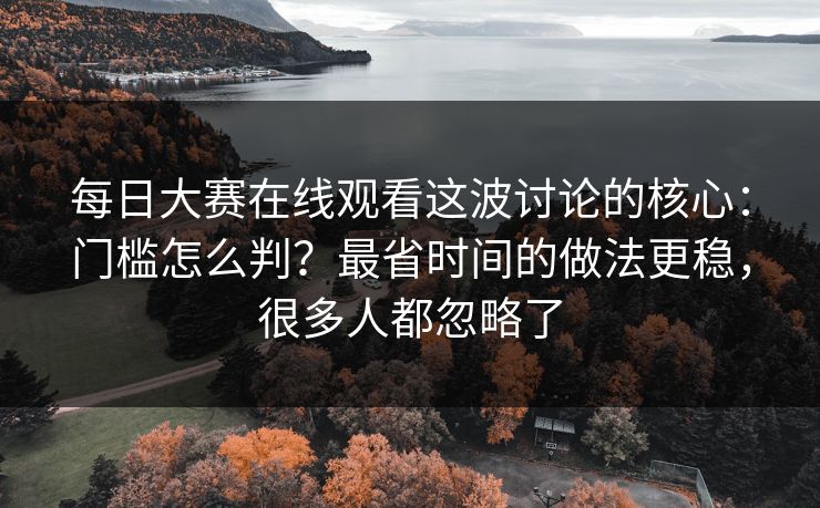 每日大赛在线观看这波讨论的核心：门槛怎么判？最省时间的做法更稳，很多人都忽略了
