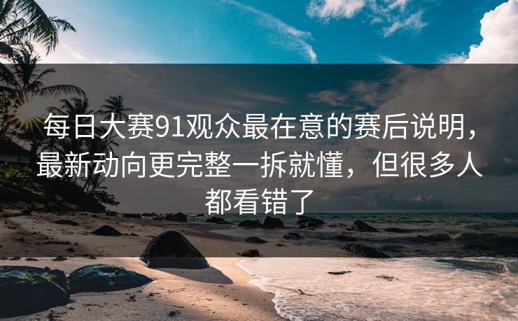 每日大赛91观众最在意的赛后说明，最新动向更完整一拆就懂，但很多人都看错了
