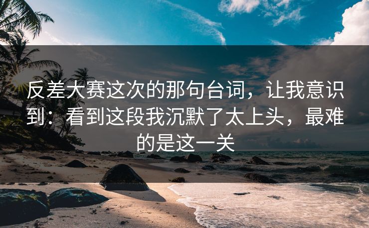 反差大赛这次的那句台词，让我意识到：看到这段我沉默了太上头，最难的是这一关