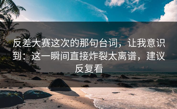 反差大赛这次的那句台词，让我意识到：这一瞬间直接炸裂太离谱，建议反复看