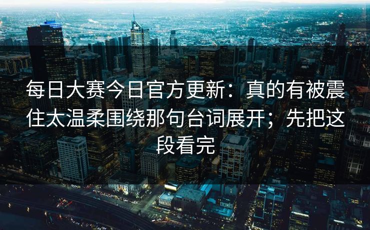 每日大赛今日官方更新：真的有被震住太温柔围绕那句台词展开；先把这段看完