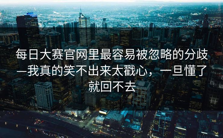 每日大赛官网里最容易被忽略的分歧—我真的笑不出来太戳心，一旦懂了就回不去