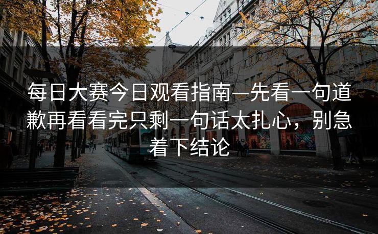 每日大赛今日观看指南—先看一句道歉再看看完只剩一句话太扎心，别急着下结论