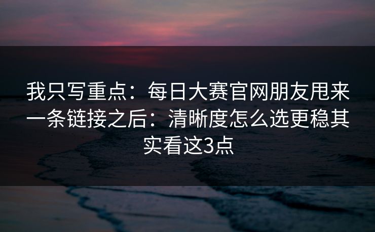 我只写重点：每日大赛官网朋友甩来一条链接之后：清晰度怎么选更稳其实看这3点
