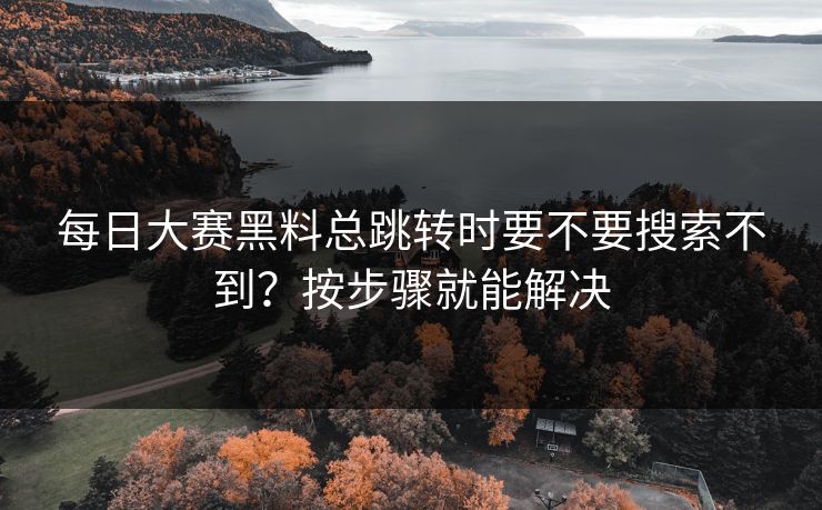 每日大赛黑料总跳转时要不要搜索不到？按步骤就能解决