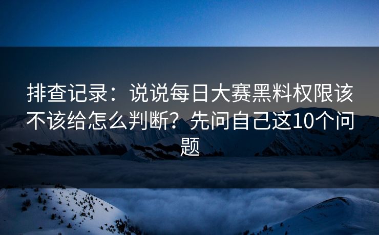 排查记录：说说每日大赛黑料权限该不该给怎么判断？先问自己这10个问题