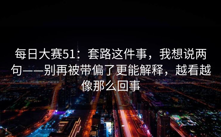 每日大赛51:套路这件事,我想说两句——别再被带偏了更能解释,越看越像那么回事 每日大赛51:套路这件事,我想说两句——别再被带偏了更能解释,越看越像那么回事
