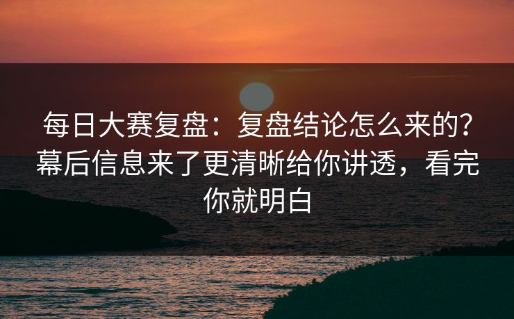每日大赛复盘：复盘结论怎么来的？幕后信息来了更清晰给你讲透，看完你就明白