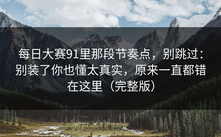 每日大赛91里那段节奏点，别跳过：别装了你也懂太真实，原来一直都错在这里（完整版）