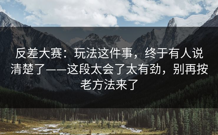 反差大赛：玩法这件事，终于有人说清楚了——这段太会了太有劲，别再按老方法来了