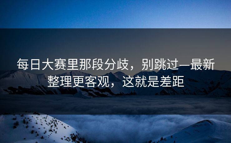 每日大赛里那段分歧，别跳过—最新整理更客观，这就是差距
