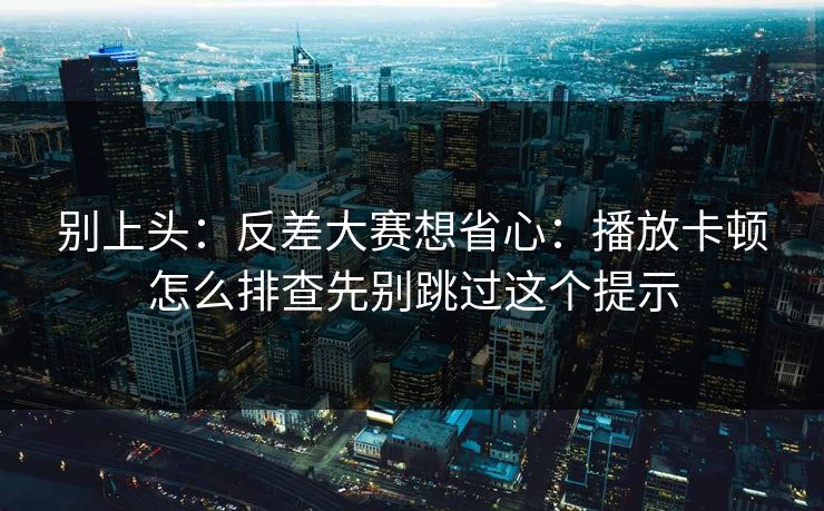 别上头：反差大赛想省心：播放卡顿怎么排查先别跳过这个提示