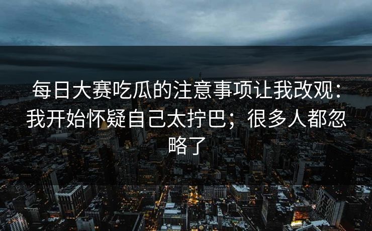 每日大赛吃瓜的注意事项让我改观：我开始怀疑自己太拧巴；很多人都忽略了