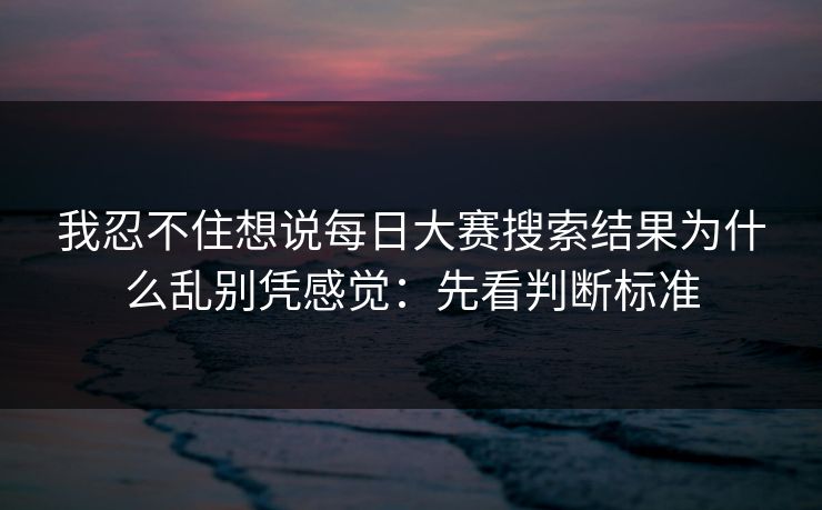 我忍不住想说每日大赛搜索结果为什么乱别凭感觉：先看判断标准