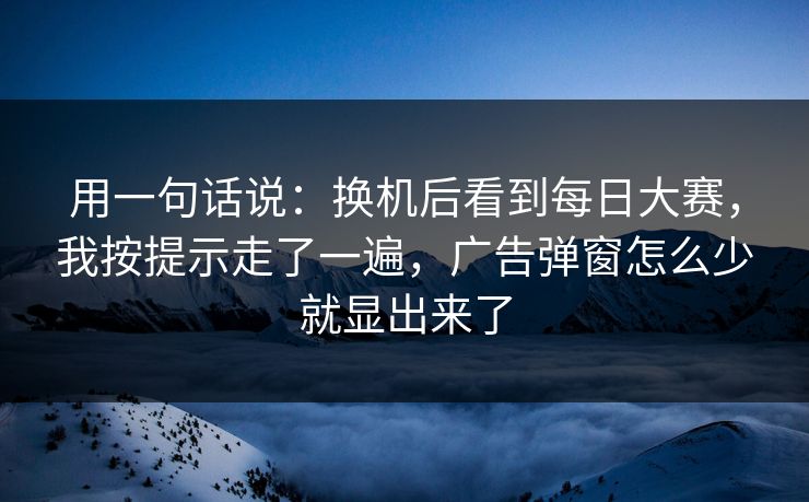 用一句话说:换机后看到每日大赛,我按提示走了一遍,广告弹窗怎么少就显出来了 用一句话说:换机后看到每日大赛,我按提示走了一遍,广告弹窗怎么少就显出来了