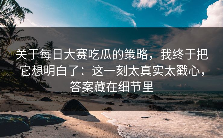关于每日大赛吃瓜的策略，我终于把它想明白了：这一刻太真实太戳心，答案藏在细节里
