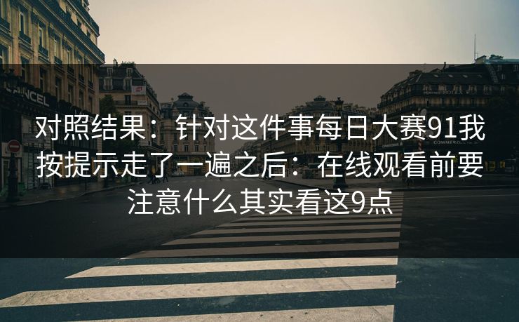对照结果：针对这件事每日大赛91我按提示走了一遍之后：在线观看前要注意什么其实看这9点