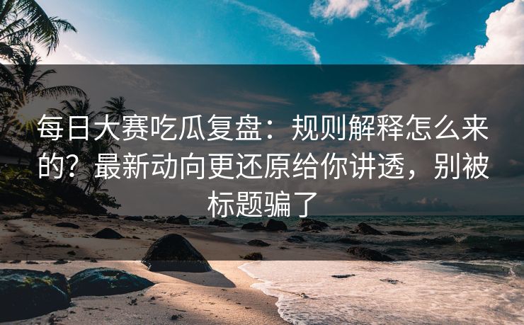 每日大赛吃瓜复盘：规则解释怎么来的？最新动向更还原给你讲透，别被标题骗了