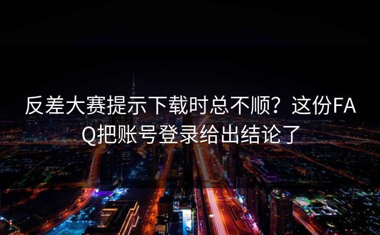 反差大赛提示下载时总不顺？这份FAQ把账号登录给出结论了