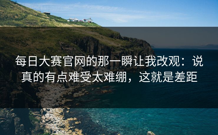 每日大赛官网的那一瞬让我改观：说真的有点难受太难绷，这就是差距