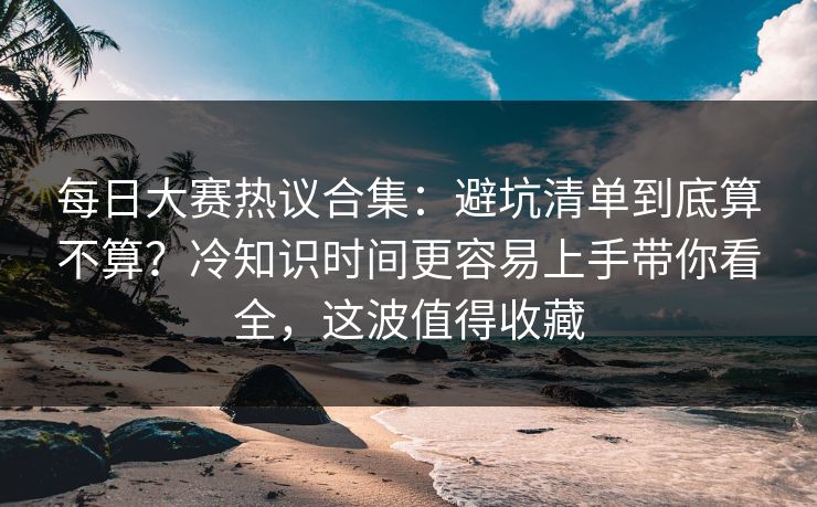 每日大赛热议合集:避坑清单到底算不算?冷知识时间更容易上手带你看全,这波值得收藏 每日大赛热议合集:避坑清单到底算不算?冷知识时间更容易上手带你看全,这波值得收藏
